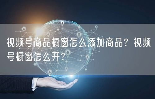 视频号商品橱窗怎么添加商品?视频号橱窗怎么开?