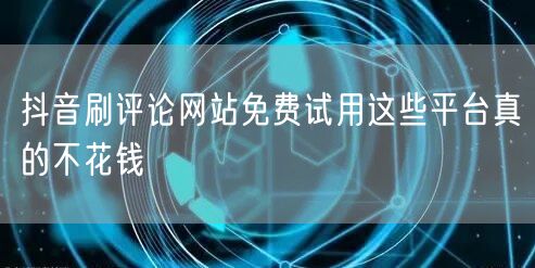 抖音刷评论网站免费试用这些平台真的不花钱