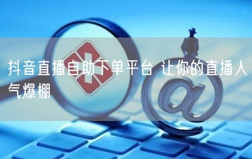 抖音直播自助下单平台 让你的直播人气爆棚