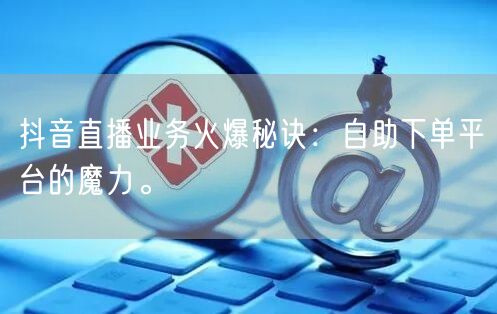 抖音直播业务火爆秘诀:自助下单平台的魔力。